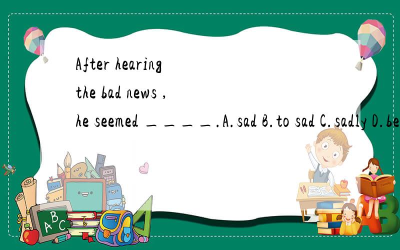 After hearing the bad news ,he seemed ____.A.sad B.to sad C.sadly D.be sad