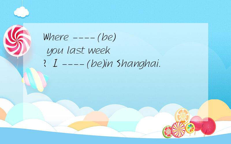 Where ----(be) you last week? I ----(be)in Shanghai.