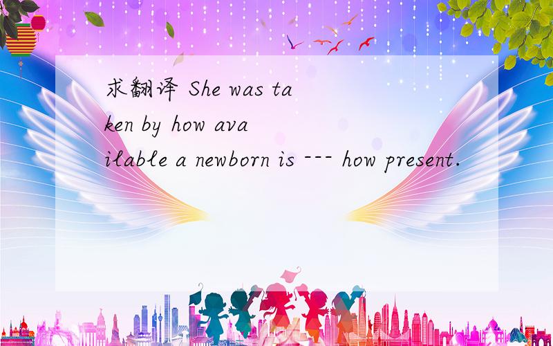 求翻译 She was taken by how available a newborn is --- how present.