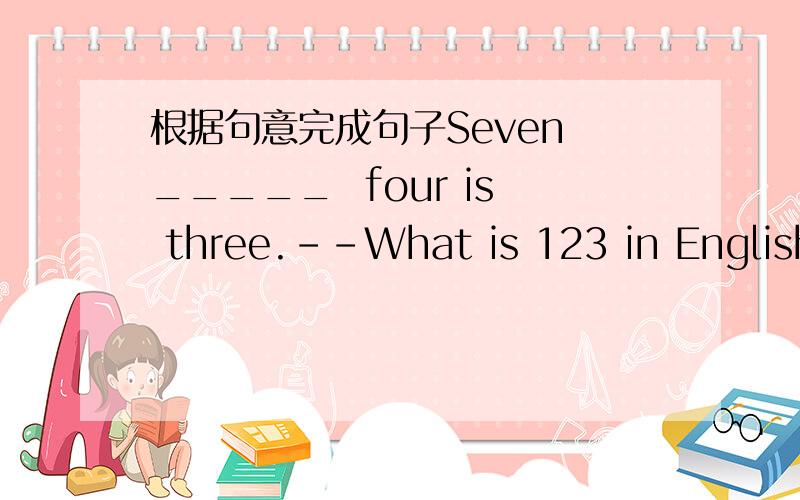 根据句意完成句子Seven _____  four is three.--What is 123 in English?---It's one _____ and twenty three.Peter is seven years old . He is in a _____ school .Peter is an English name ,bur Xiao MIng is a _____ name.You must have ____ before you t