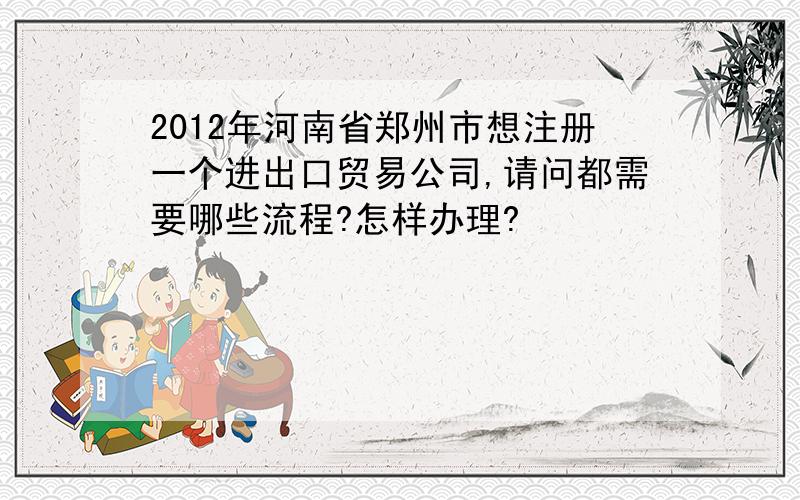 2012年河南省郑州市想注册一个进出口贸易公司,请问都需要哪些流程?怎样办理?