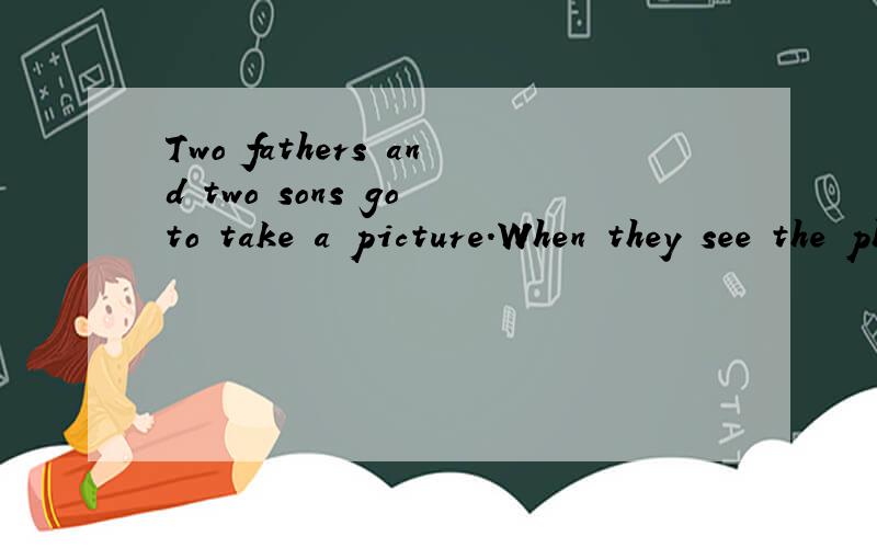 Two fathers and two sons go to take a picture.When they see the photo,ther are three men on the picture.Why?(You can answer in Chinese.)_____________.(用英语回答）
