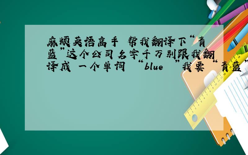 麻烦英语高手 帮我翻译下“青蓝”这个公司名字千万别跟我翻译成 一个单词  “blue  ”我要 “青蓝”这两字的英文单词