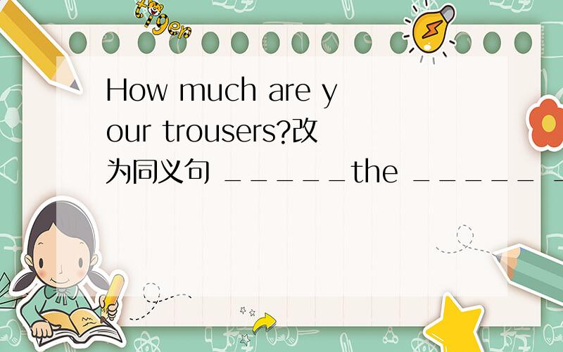 How much are your trousers?改为同义句 _____the _____ _____ your trousers?