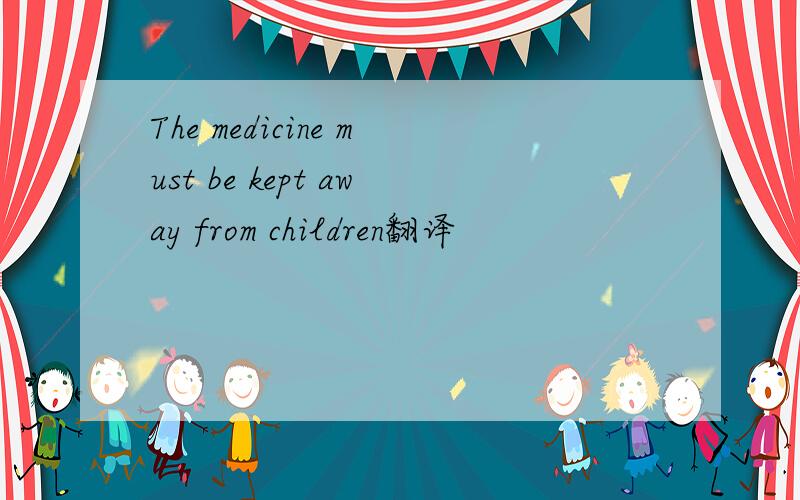 The medicine must be kept away from children翻译
