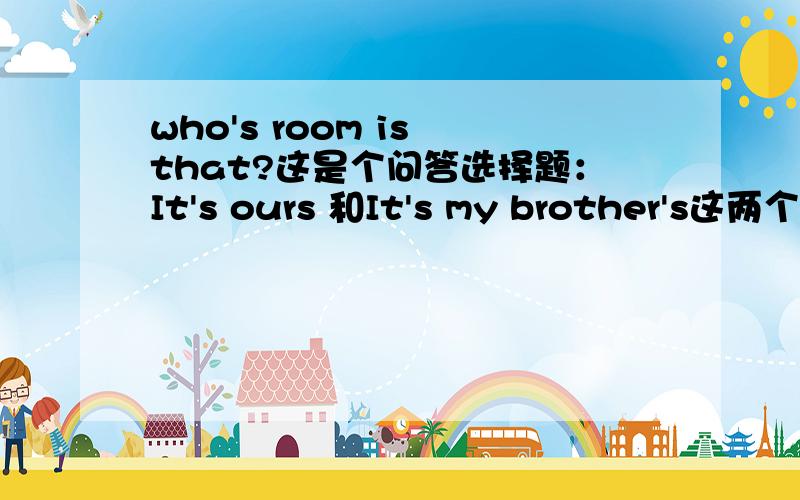 who's room is that?这是个问答选择题：It's ours 和It's my brother's这两个答案选择哪一个?为什么?不好意思题目确实出错了,应该是whoes room is that?为什么答案选择是it's ours?