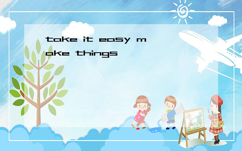 take it easy make things