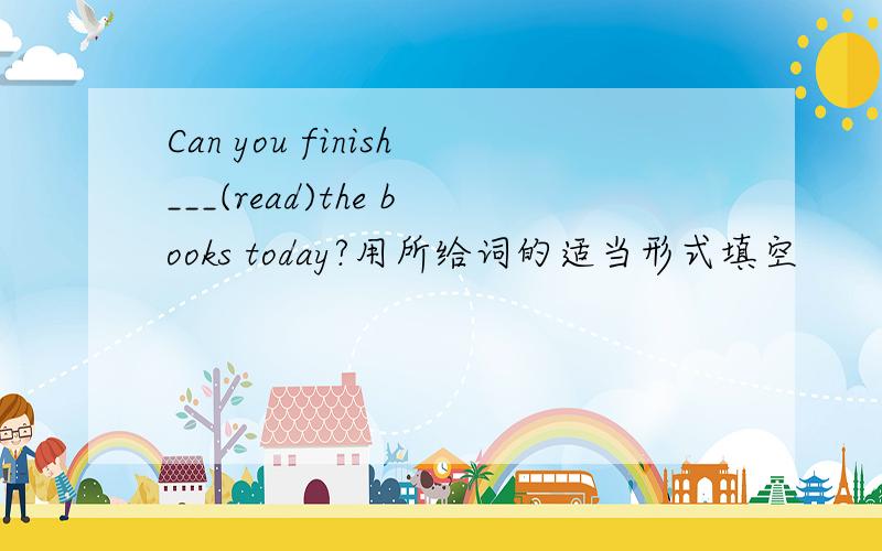 Can you finish___(read)the books today?用所给词的适当形式填空