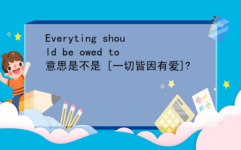 Everyting should be owed to 意思是不是 [一切皆因有爱]?