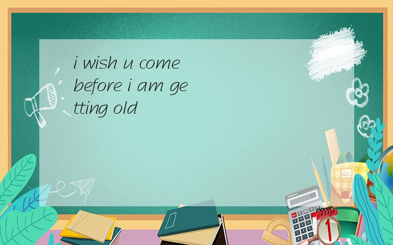 i wish u come before i am getting old