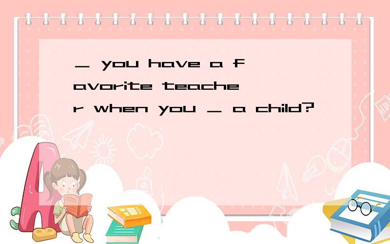 ＿ you have a favorite teacher when you ＿ a child?