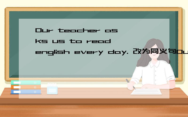 Our teacher asks us to read english every day. 改为同义句Our teacher ______ us _____ English every day.