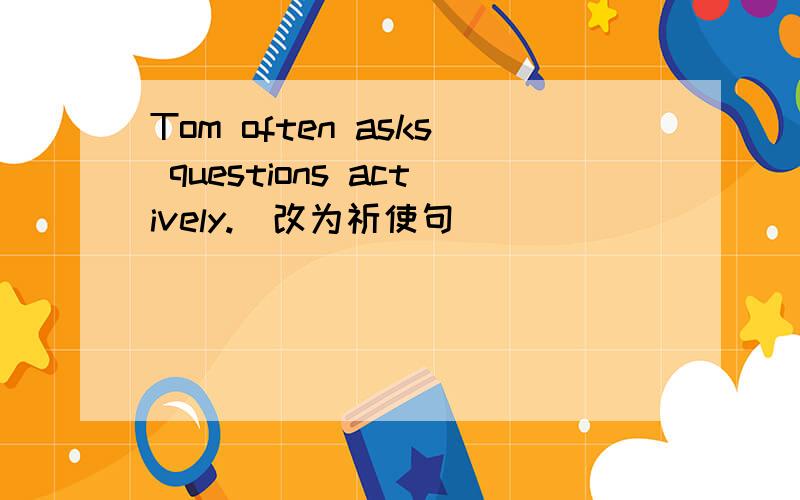 Tom often asks questions actively.(改为祈使句)