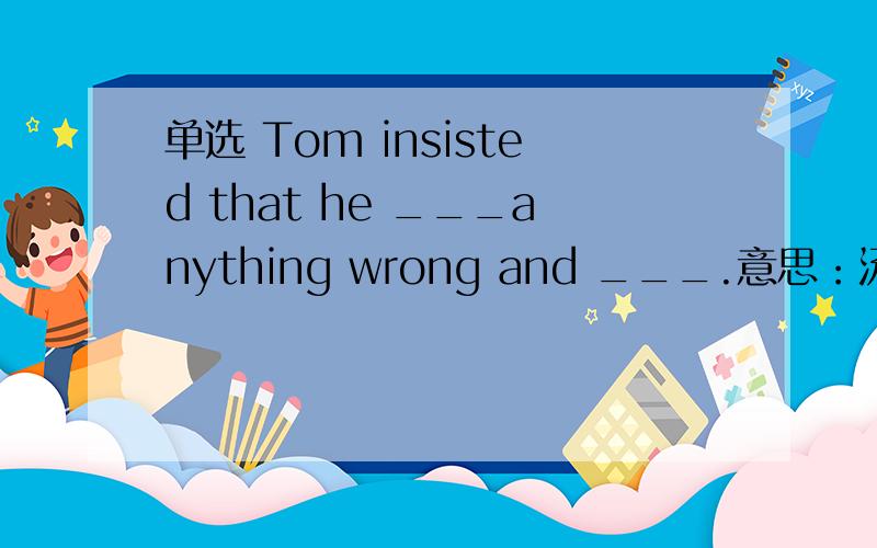 单选 Tom insisted that he ___anything wrong and ___.意思：汤姆坚持说他没有做错任何事,他不应该受到惩罚（punished) 按照意思正确填空,