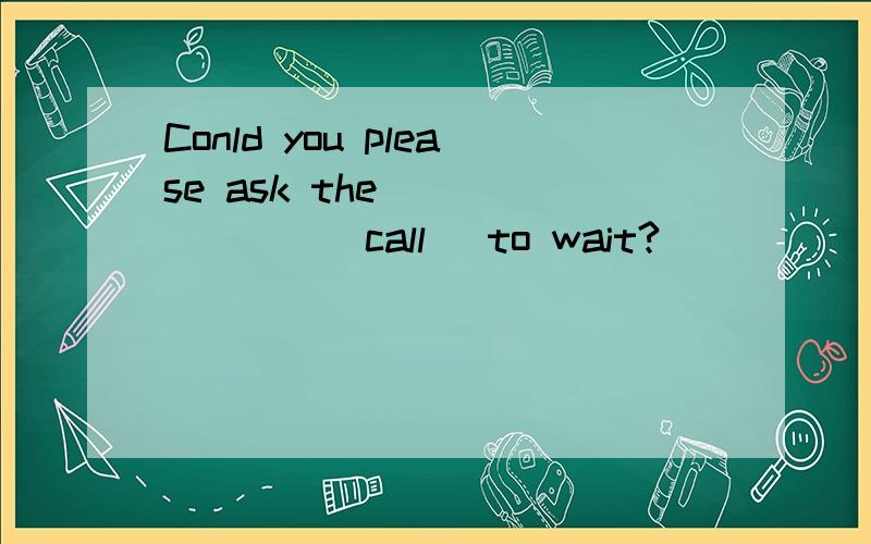 Conld you please ask the _______(call) to wait?