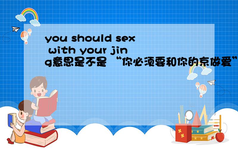 you should sex with your jing意思是不是 “你必须要和你的京做爱” 是这个意思吗？