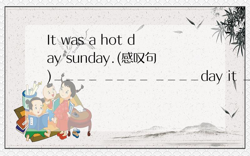 It was a hot day sunday.(感叹句)____ ____ ____day it ____last Sunday!