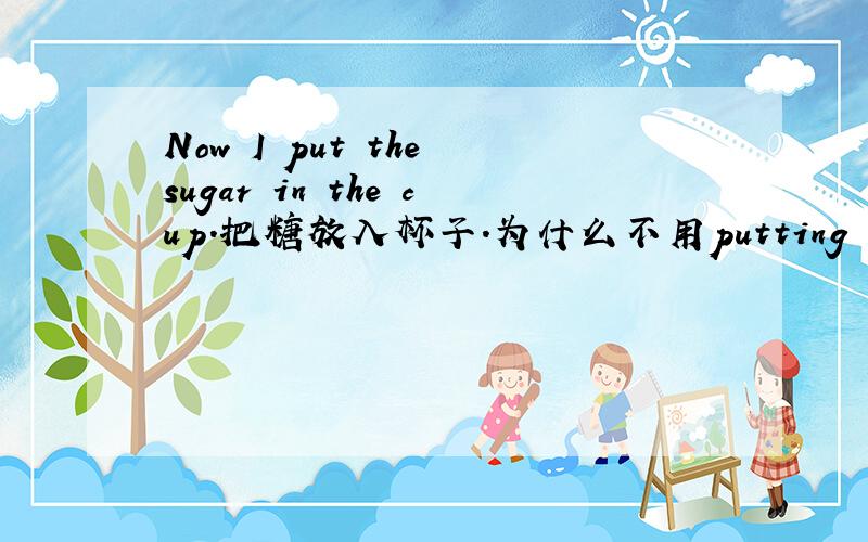 Now I put the sugar in the cup.把糖放入杯子.为什么不用putting