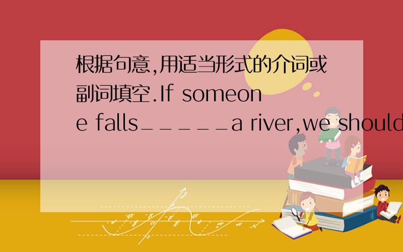 根据句意,用适当形式的介词或副词填空.If someone falls_____a river,we should try our best to pull hime ____water.