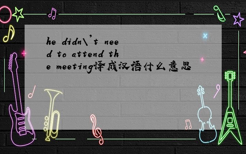 he didn\'t need to attend the meeting译成汉语什么意思