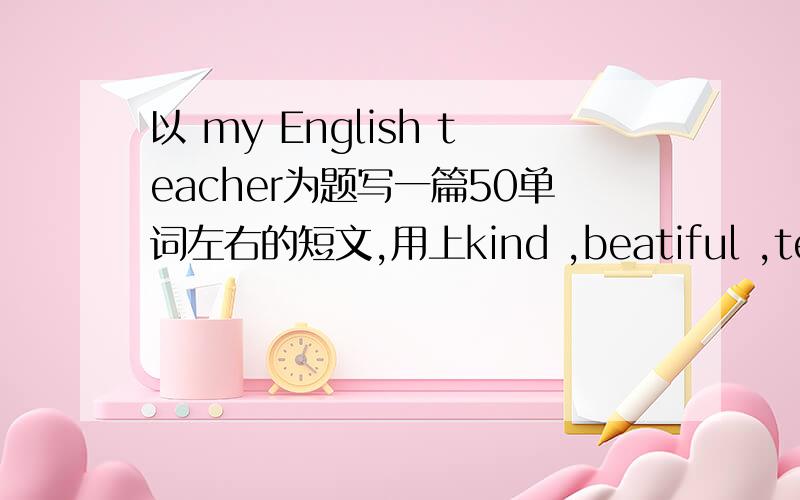 以 my English teacher为题写一篇50单词左右的短文,用上kind ,beatiful ,teach well