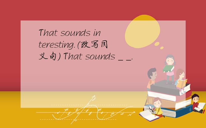 That sounds interesting.（改写同义句） That sounds _ _.