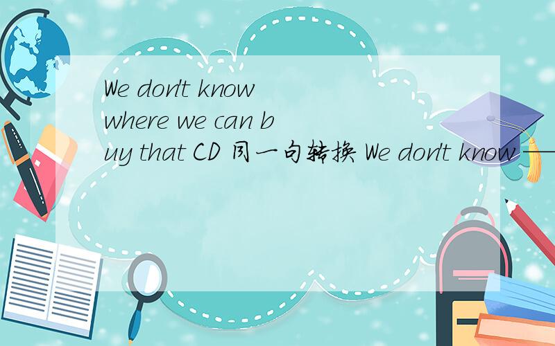We don't know where we can buy that CD 同一句转换 We don't know —— —— —— that CD