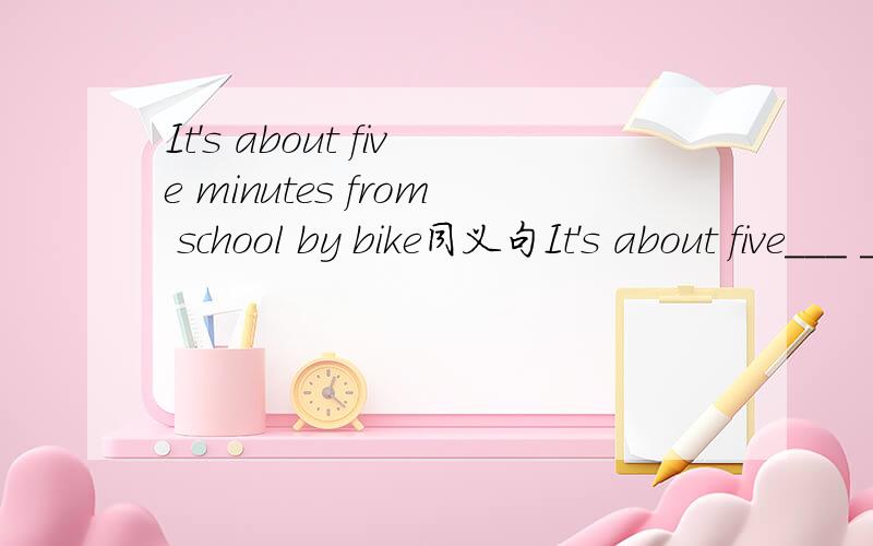 It's about five minutes from school by bike同义句It's about five___ ____ from school