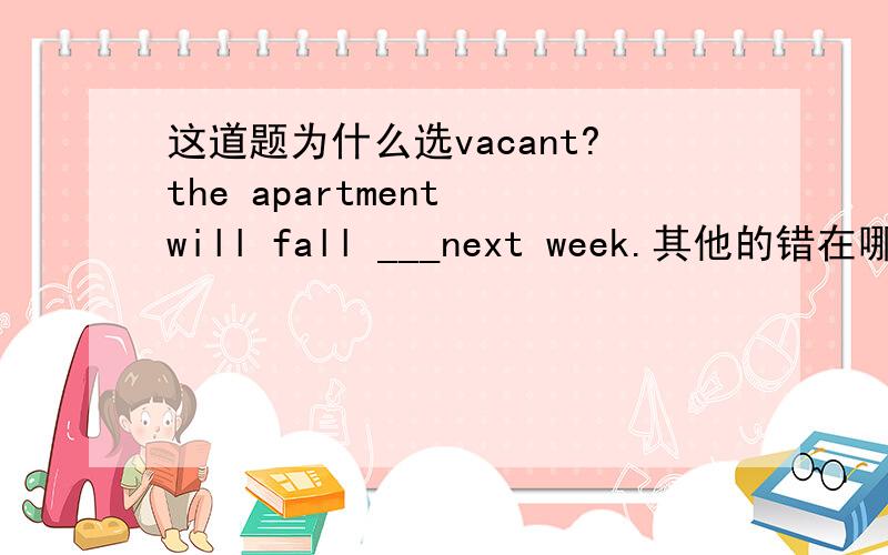 这道题为什么选vacant?the apartment will fall ___next week.其他的错在哪