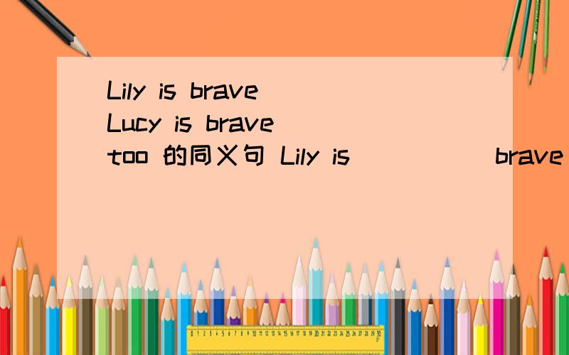 Lily is brave Lucy is brave too 的同义句 Lily is _____brave_____Lucy