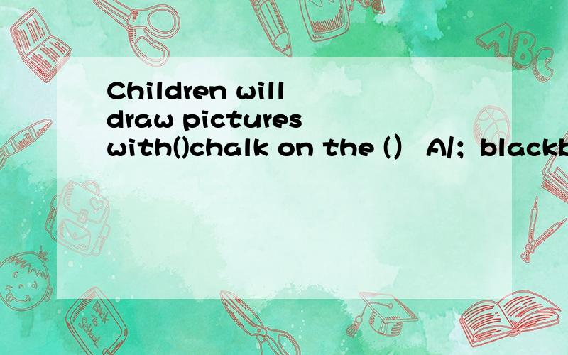 Children will draw pictures with()chalk on the (） A/；blackboard B an;papers C a;wall blackboardD the; blackboard这里的题目是对的上面打错了Children will draw pictures with()chalk on the (） A/；blackboard B an;papers C a;wall D the