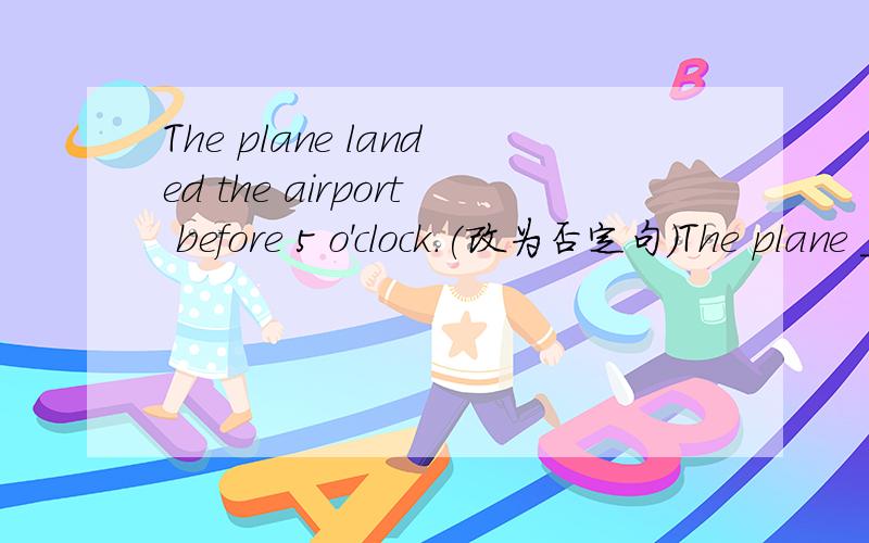 The plane landed the airport before 5 o'clock.(改为否定句）The plane _____ ______ the airport ______5 o'clock