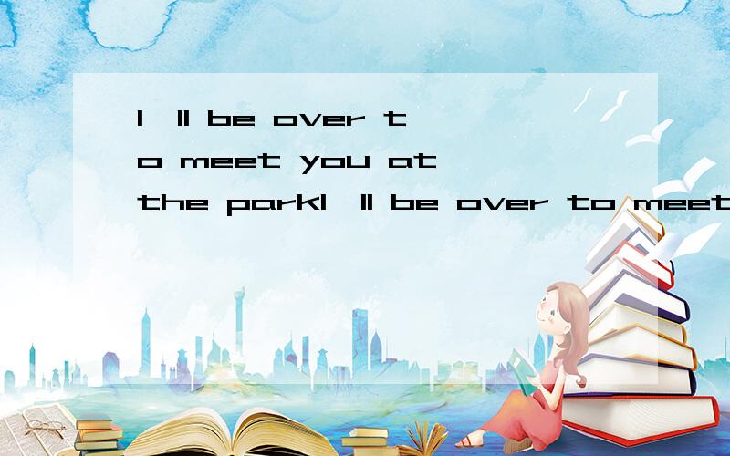 I'll be over to meet you at the parkI'll be over to meet you at the airport.1.句中be over to 2.be over 的用法是什么?