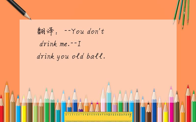 翻译：--You don't drink me.--I drink you old ball.