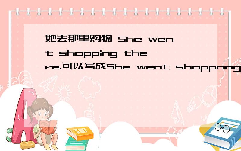 她去那里购物 She went shopping there.可以写成She went shoppong to go there.吗?