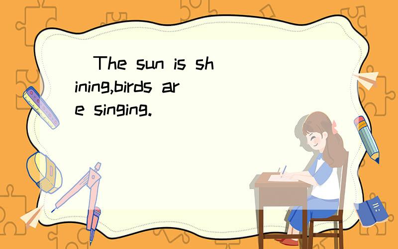 (The sun is shining,birds are singing.