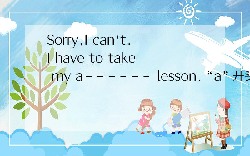 Sorry,I can't.I have to take my a------ lesson.“a”开头的很难找!