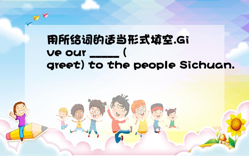 用所给词的适当形式填空.Give our _____ (greet) to the people Sichuan.