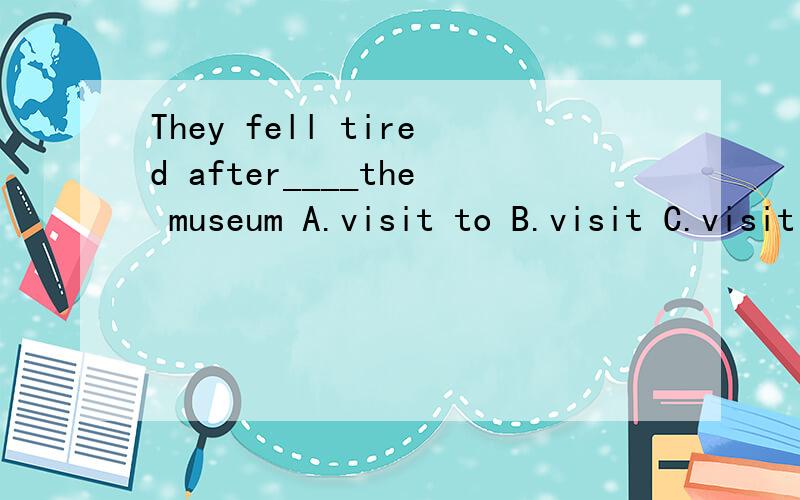 They fell tired after____the museum A.visit to B.visit C.visiting to D .the visit to