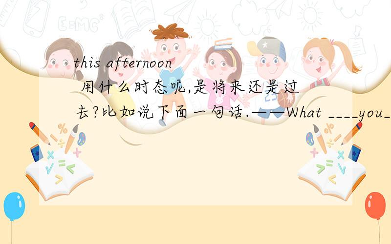 this afternoon 用什么时态呢,是将来还是过去?比如说下面一句话.——What ____you_____(do)from four to five this afternoon?——I_____(do)my homework.