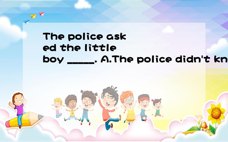 The police asked the little boy _____. A.The police didn't know _____. A.where does he live B.where he lives C.where did he live  D、where he lived