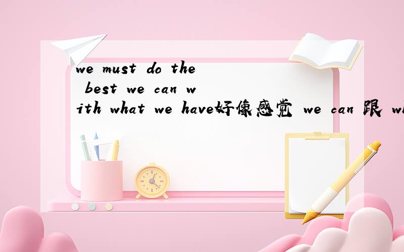 we must do the best we can with what we have好像感觉 we can 跟 what we have 意思重复了我不是说语法上的重复,我是想说意思上的,we can 是能力,with what we have 是拥有的一切,这里就可以包括能力了,那前面的w