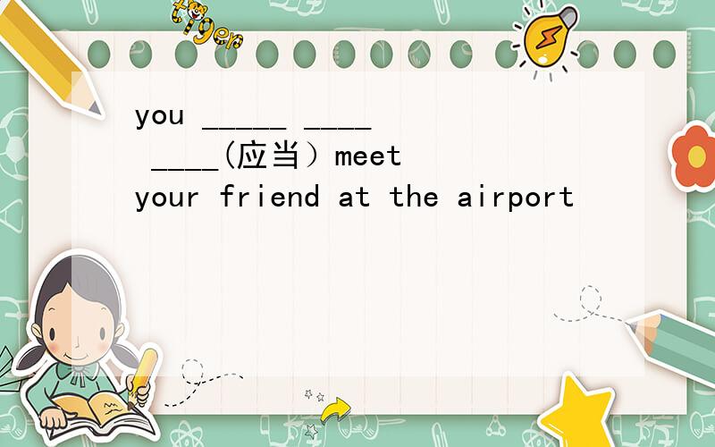 you _____ ____ ____(应当）meet your friend at the airport