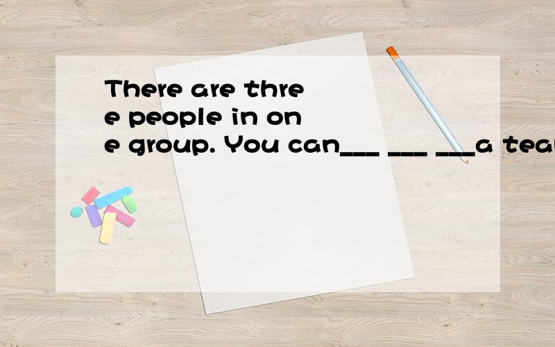 There are three people in one group. You can___ ___ ___a team of three peopl. You can___ ___ ___three people.同义句