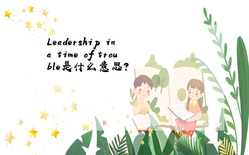 Leadership in a time of trouble是什么意思?
