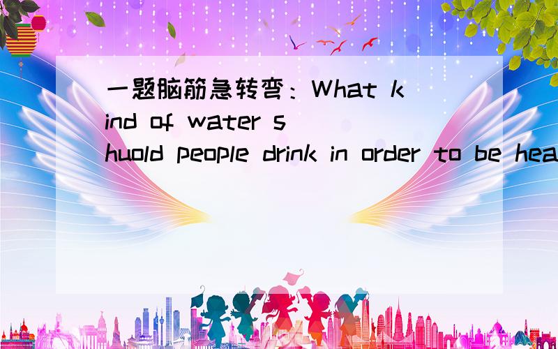一题脑筋急转弯：What kind of water shuold people drink in order to be healthy作业中有这么一题,希望大家帮忙,是脑筋急转弯哦：What kind of water shuold people drink in order to be healthy?谢谢