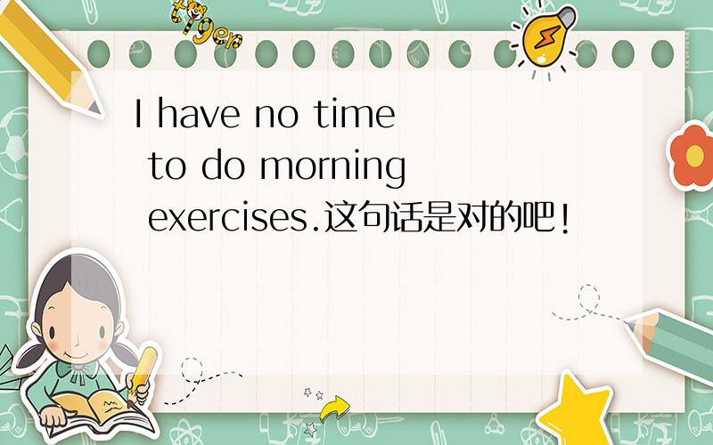 I have no time to do morning exercises.这句话是对的吧!