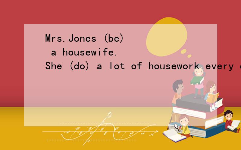 Mrs.Jones (be) a housewife. She (do) a lot of housework every day.在空格中给动词的适当形式填空What   food       you         (like)?What drink         Sophie             (like)?            (tell)you the truth ,every  student in our class