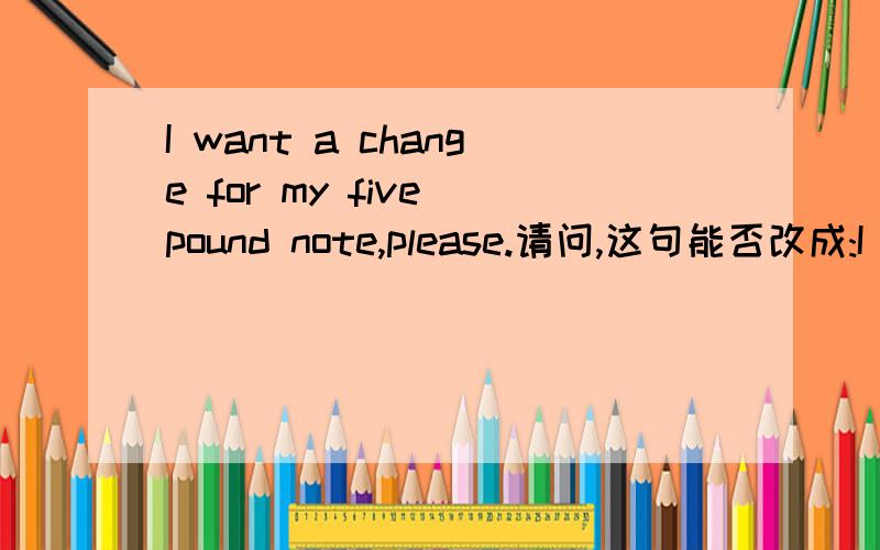 I want a change for my five pound note,please.请问,这句能否改成:I want to change for my five pound note,please.wang to 和want a用法上有什么区别,什么情况下可以互换?