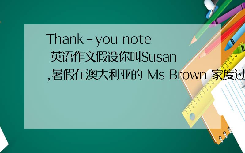 Thank-you note 英语作文假设你叫Susan,暑假在澳大利亚的 Ms Brown 家度过了两周的难忘时光,现在你已回到中国.请给 Ms Brown 写一封感谢信.